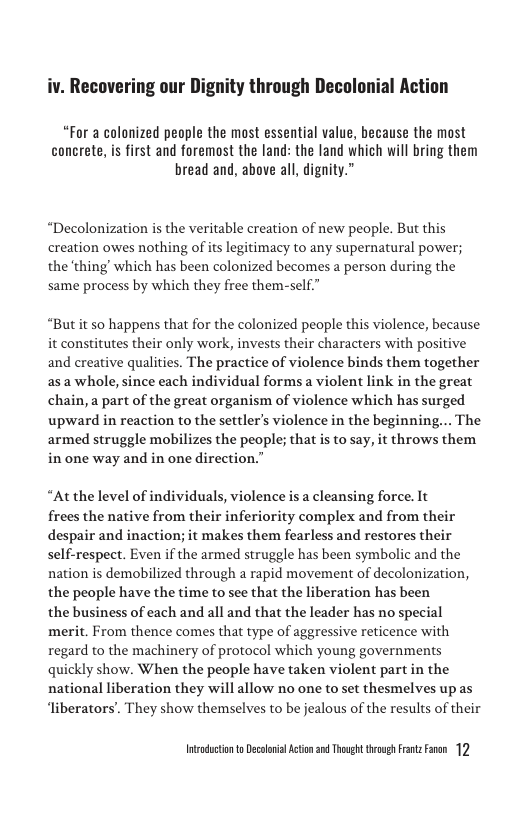 iv. Recovering our Dignity through Decolonial Action  “For a calonized people the most essential value, because the most concrete, i first and foremost the land: the land which will bring them bread and, above all, dignity.”  “Decolonization is the veritable creation of new people. But this creation owes nothing of its legitimacy to any supernatural power; the ‘thing which has been colonized becomes a person during the same process by which they free them-self  “But it so happens that for the colonized people this violence, because it constitutes their only work, invests their characters with positive and ereative qualities. The practice of violence binds them together asa whole, since each individual forms a violent link in the great chain, a part of the great organism of violence which has surged upward in reaction to the settler’s violence in the beginning... The armed struggle mobilizes the people; that is to say, it throws them in one way and in one direction.”  “At the level of individuals, violence is a cleansing force. It frees the native from their inferiority complex and from their despair and inaction; it makes them fearless and restores their self-respect. Even if the armed struggle has been symbolic and the nation is demobilized through a rapid movement of decolonization, the people have the time to see that the liberation has been  the business of each and all and that the leader has no special merit. From thence comes that type of aggressive reticence with regard to the machinery of protocol which young governments quickly show. When the people have taken violent part in the national liberation they will allow no one to set thesmelves upas ‘liberators’. They show themselves to be jealous of the results of their  Intadctonto Decolonial Acton 3 Though rovgh Frntz Fanen 12 